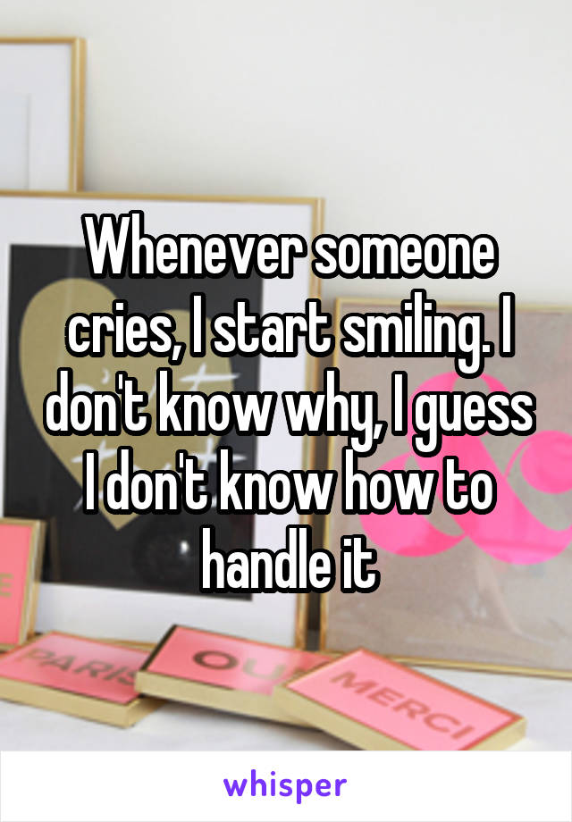 Whenever someone cries, I start smiling. I don't know why, I guess I don't know how to handle it