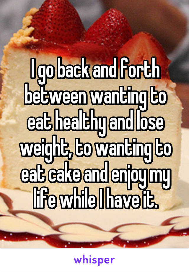 I go back and forth between wanting to eat healthy and lose weight, to wanting to eat cake and enjoy my life while I have it.