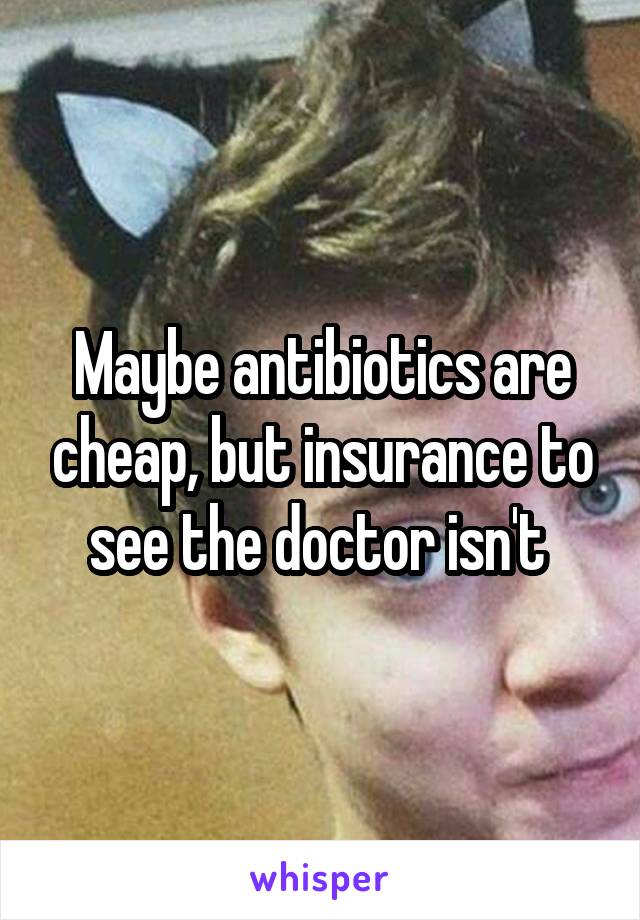 Maybe antibiotics are cheap, but insurance to see the doctor isn't 