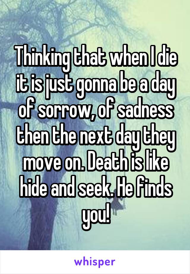 Thinking that when I die it is just gonna be a day of sorrow, of sadness then the next day they move on. Death is like hide and seek. He finds you!