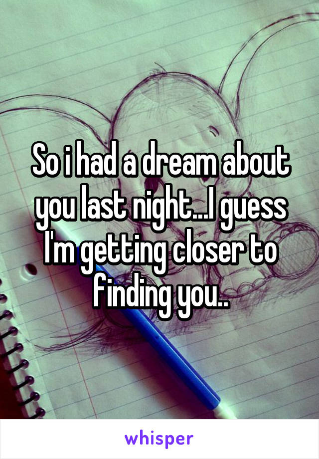 So i had a dream about you last night...I guess I'm getting closer to finding you..