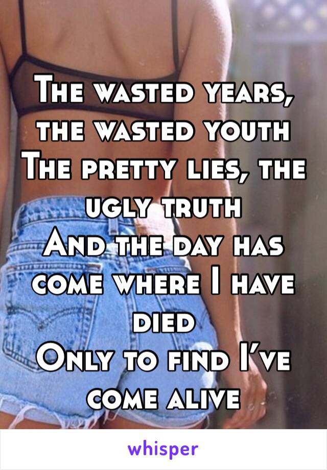 The wasted years, the wasted youth The pretty lies, the ugly truth And the day has come where I have died Only to find I’ve come alive
