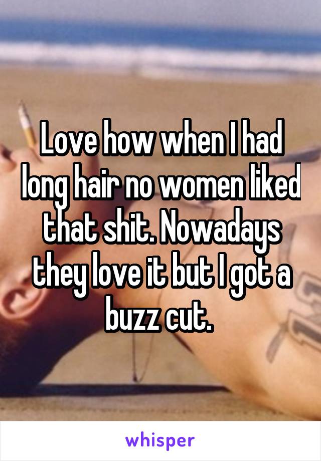 Love how when I had long hair no women liked that shit. Nowadays they love it but I got a buzz cut. 