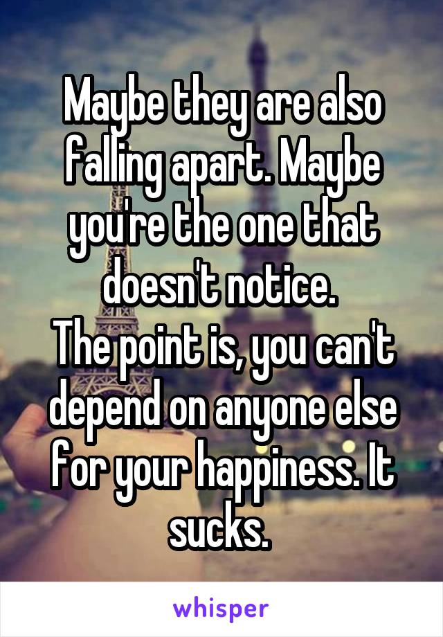 Maybe they are also falling apart. Maybe you're the one that doesn't notice. 
The point is, you can't depend on anyone else for your happiness. It sucks. 