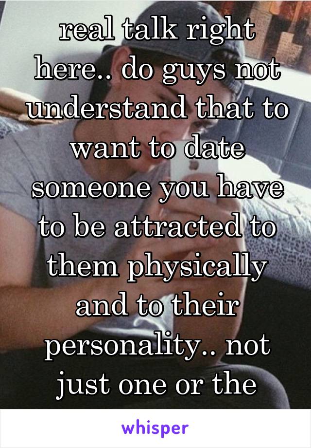 real talk right here.. do guys not understand that to want to date someone you have to be attracted to them physically and to their personality.. not just one or the other!