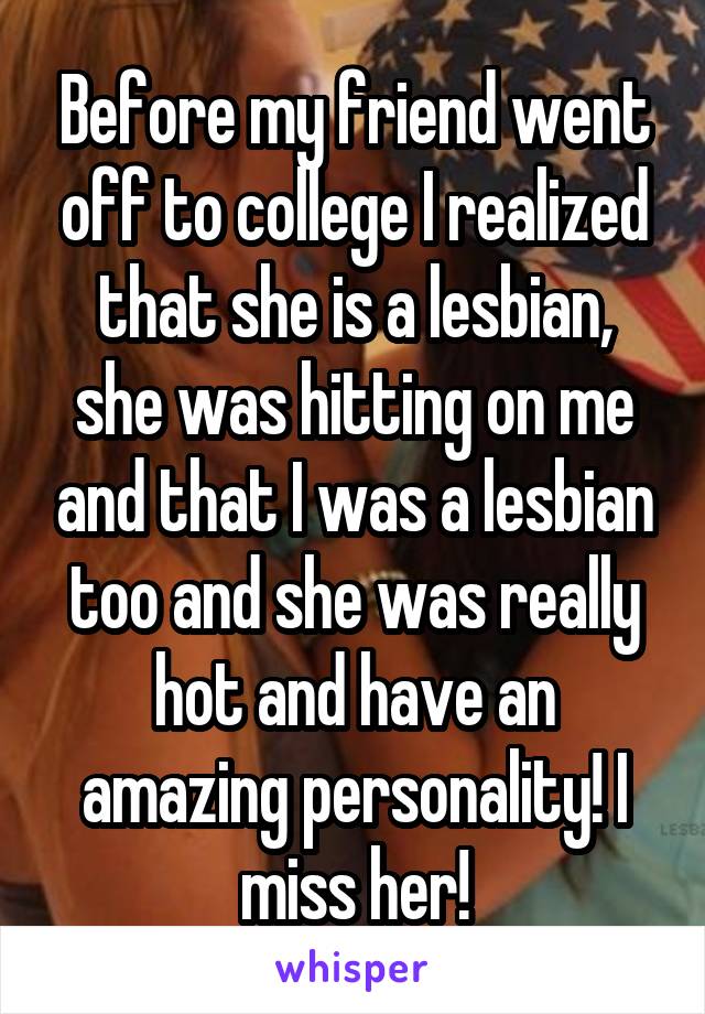 Before my friend went off to college I realized that she is a lesbian, she was hitting on me and that I was a lesbian too and she was really hot and have an amazing personality! I miss her!