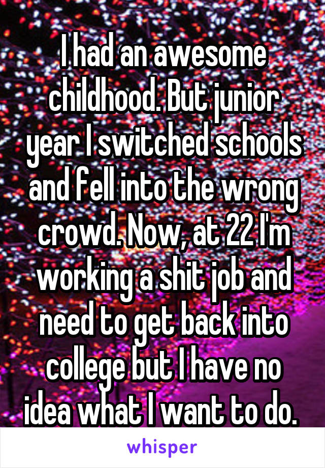 I had an awesome childhood. But junior year I switched schools and fell into the wrong crowd. Now, at 22 I'm working a shit job and need to get back into college but I have no idea what I want to do. 