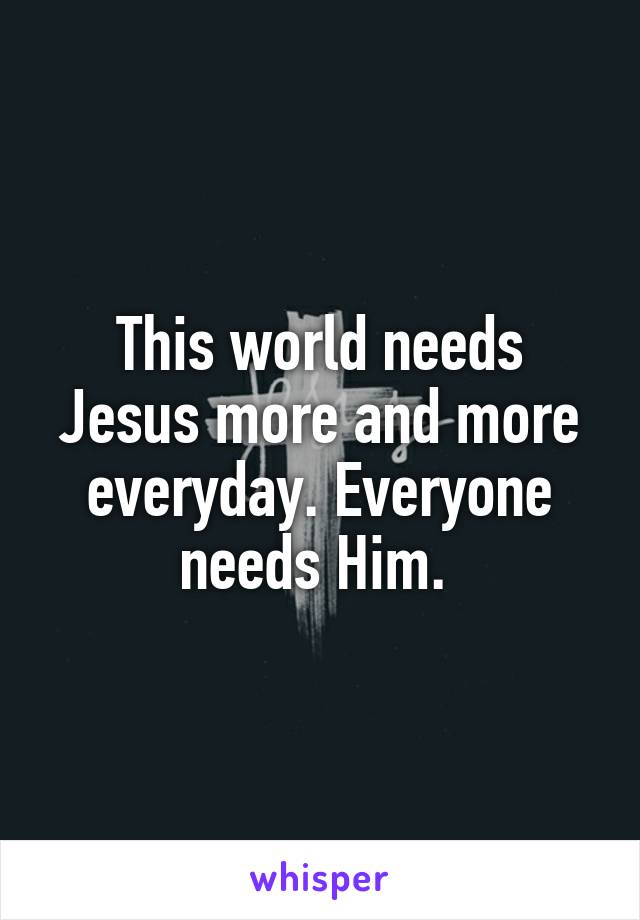 This world needs Jesus more and more everyday. Everyone needs Him. 