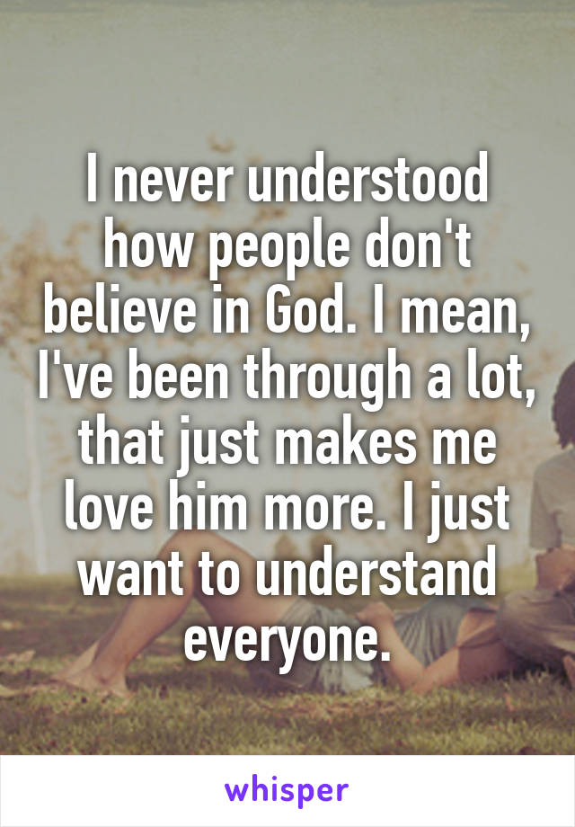 I never understood how people don't believe in God. I mean, I've been through a lot, that just makes me love him more. I just want to understand everyone.