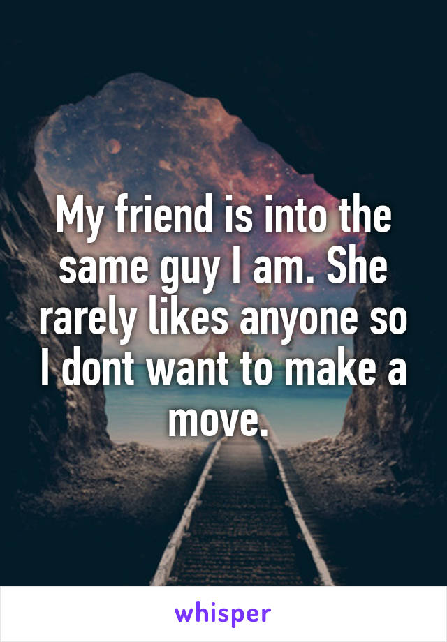 My friend is into the same guy I am. She rarely likes anyone so I dont want to make a move. 