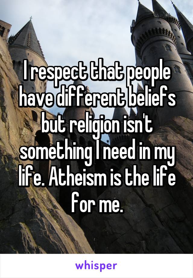 I respect that people have different beliefs but religion isn't something I need in my life. Atheism is the life for me.