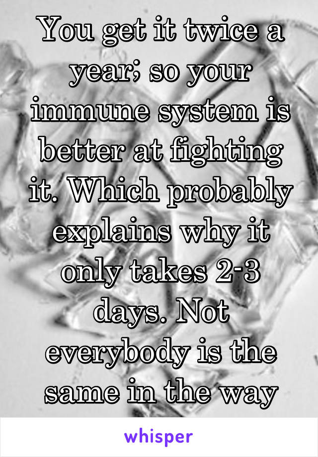 You get it twice a year; so your immune system is better at fighting it. Which probably explains why it only takes 2-3 days. Not everybody is the same in the way they heal. 