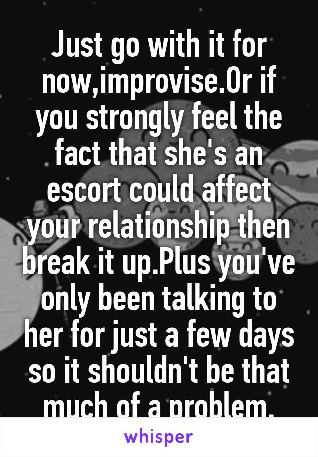 Just go with it for now,improvise.Or if you strongly feel the fact that she's an escort could affect your relationship then break it up.Plus you've only been talking to her for just a few days so it shouldn't be that much of a problem.
