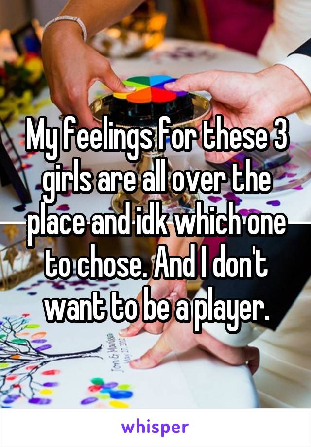 My feelings for these 3 girls are all over the place and idk which one to chose. And I don't want to be a player.