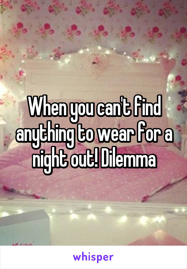 When you can't find anything to wear for a night out! Dilemma