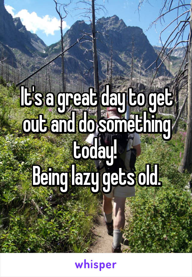 It's a great day to get out and do something today! 
Being lazy gets old.