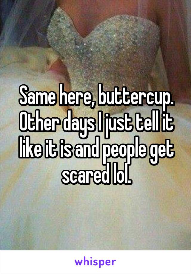 Same here, buttercup. Other days I just tell it like it is and people get scared lol.