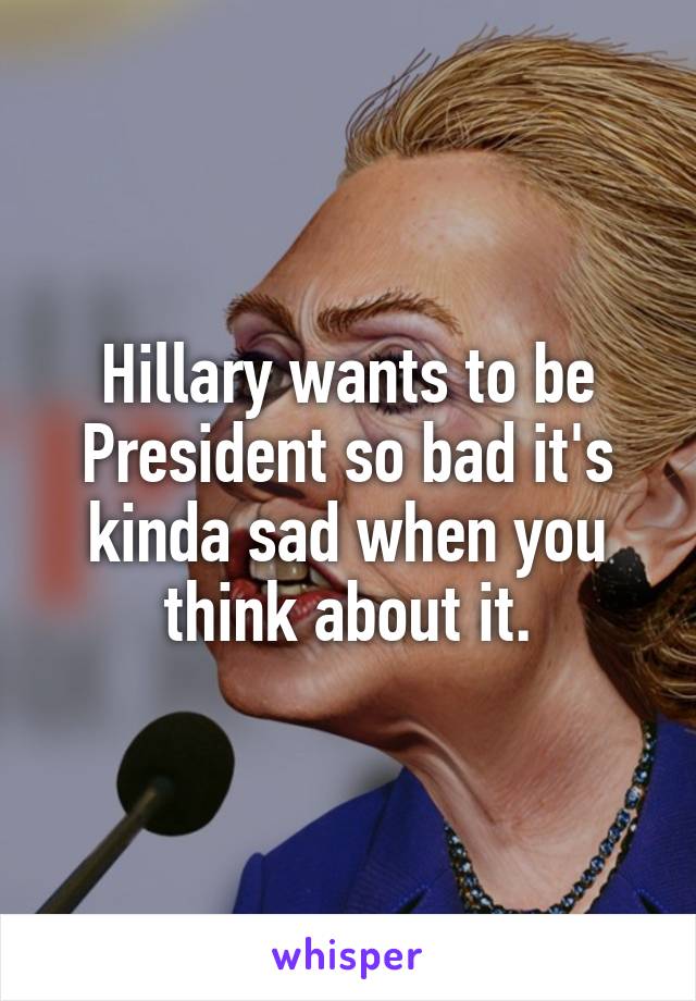 Hillary wants to be President so bad it's kinda sad when you think about it.