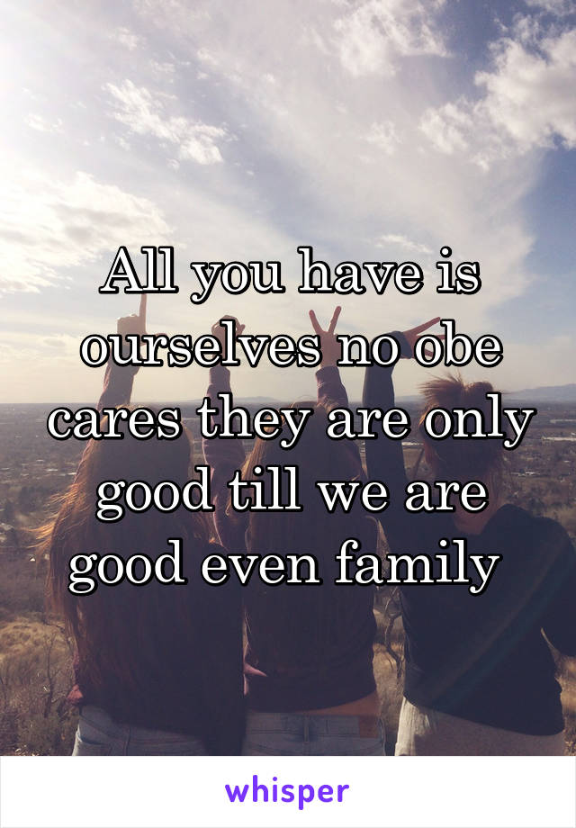 All you have is ourselves no obe cares they are only good till we are good even family 
