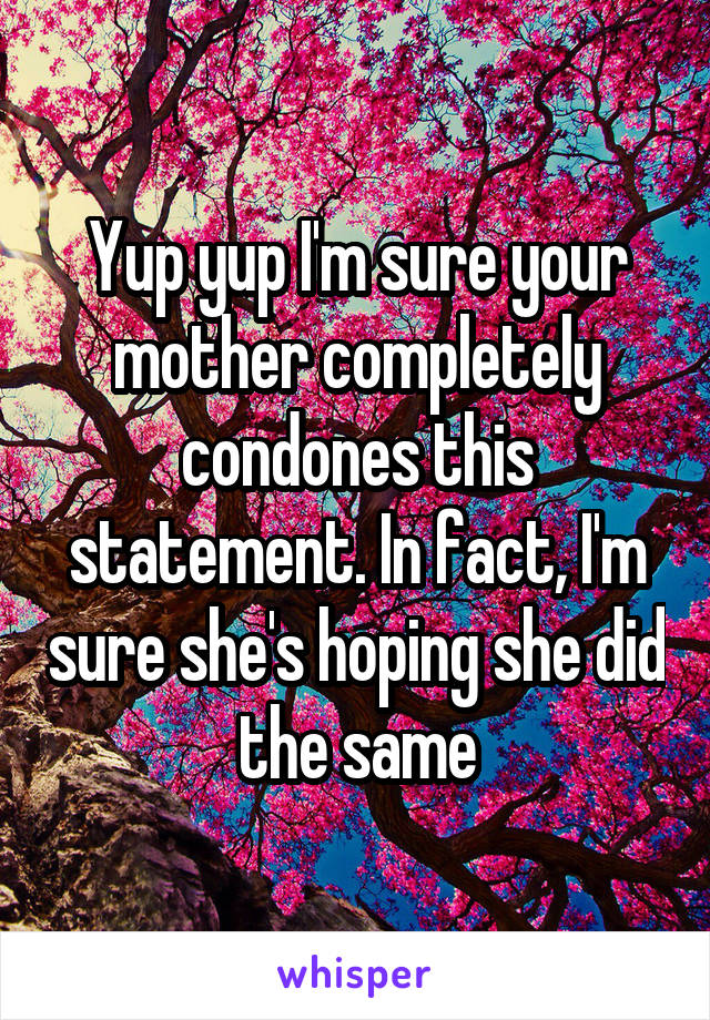 Yup yup I'm sure your mother completely condones this statement. In fact, I'm sure she's hoping she did the same