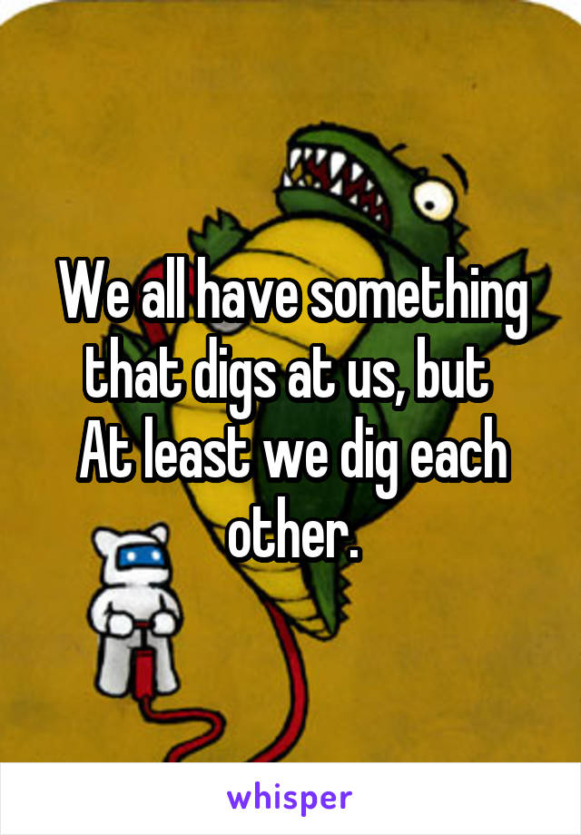 We all have something that digs at us, but 
At least we dig each other.