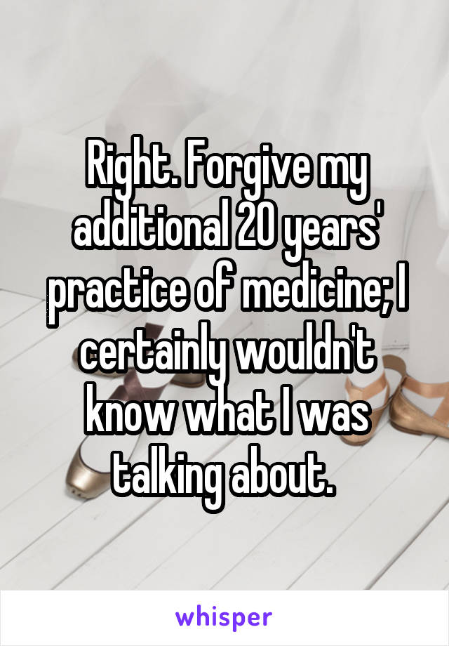 Right. Forgive my additional 20 years' practice of medicine; I certainly wouldn't know what I was talking about. 