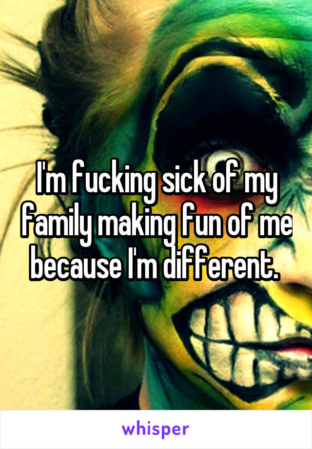 I'm fucking sick of my family making fun of me because I'm different. 