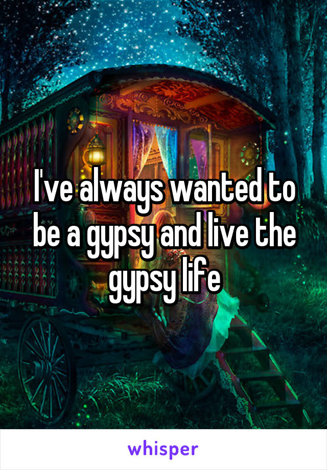 I've always wanted to be a gypsy and live the gypsy life