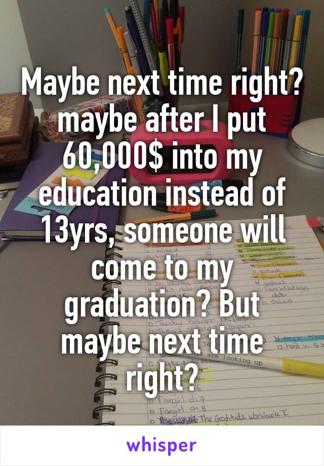 Maybe next time right? maybe after I put 60,000$ into my education instead of 13yrs, someone will come to my graduation? But maybe next time right?