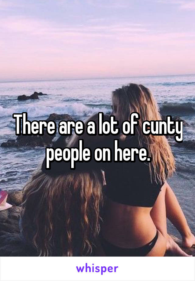 There are a lot of cunty people on here.
