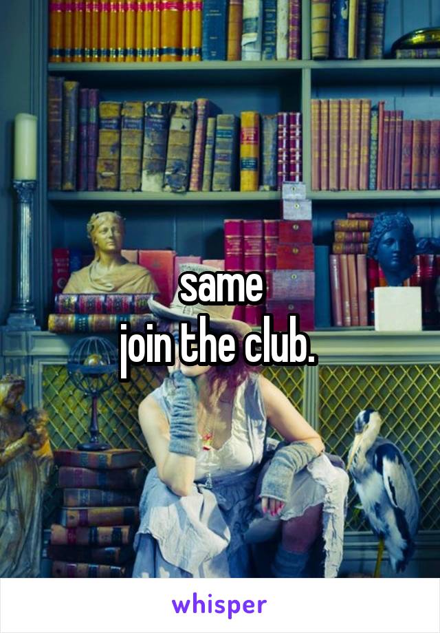 same
join the club. 