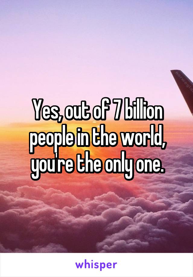 Yes, out of 7 billion people in the world, you're the only one.