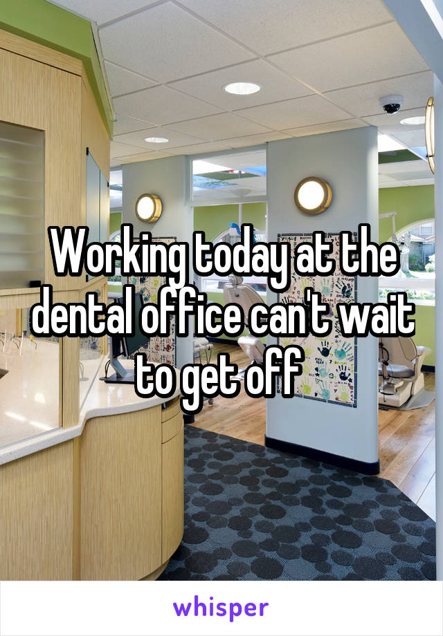 Working today at the dental office can't wait to get off 