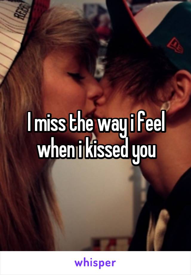 I miss the way i feel when i kissed you