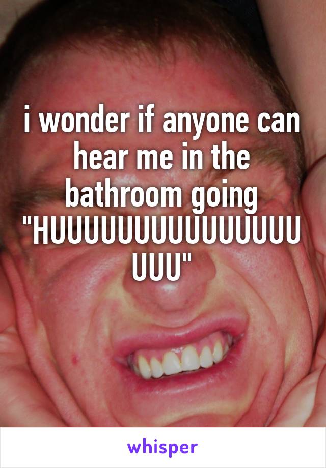i wonder if anyone can hear me in the bathroom going "HUUUUUUUUUUUUUUUUUU"


