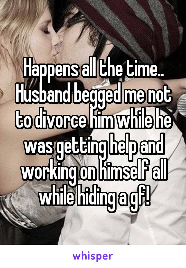 Happens all the time.. Husband begged me not to divorce him while he was getting help and working on himself all while hiding a gf!
