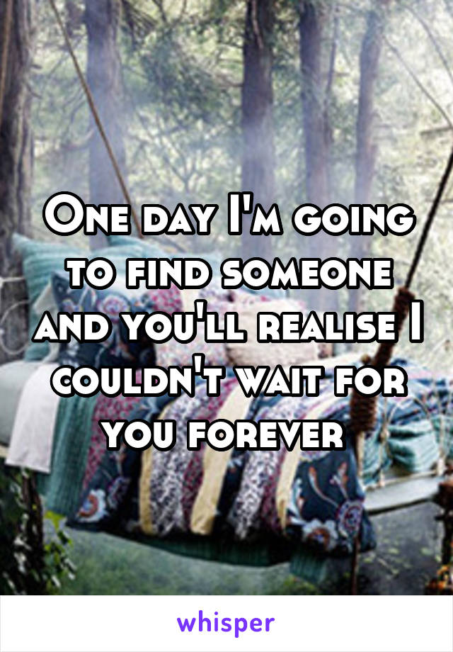 One day I'm going to find someone and you'll realise I couldn't wait for you forever 