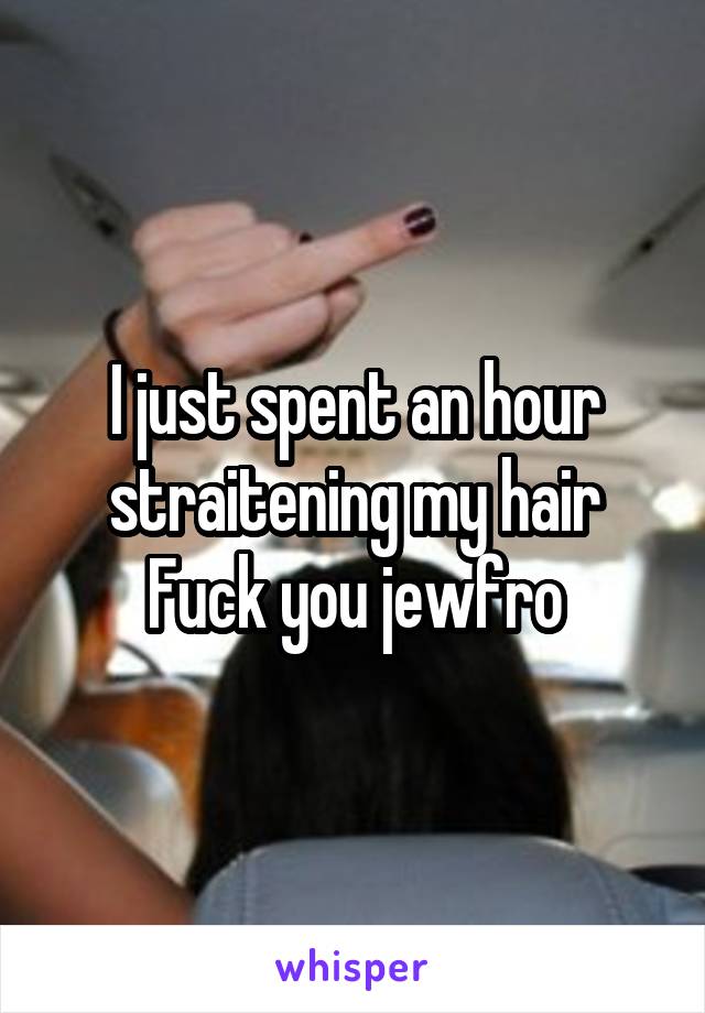 I just spent an hour straitening my hair
Fuck you jewfro