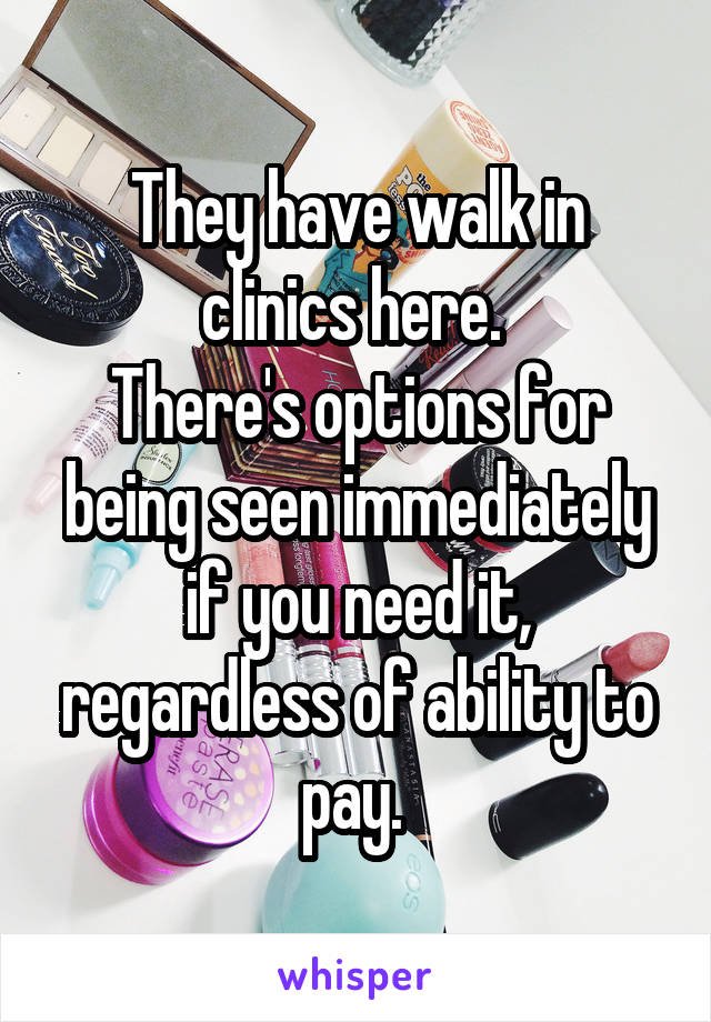 They have walk in clinics here. 
There's options for being seen immediately if you need it, regardless of ability to pay. 