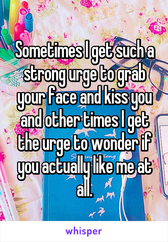 Sometimes I get such a strong urge to grab your face and kiss you and other times I get the urge to wonder if you actually like me at all.