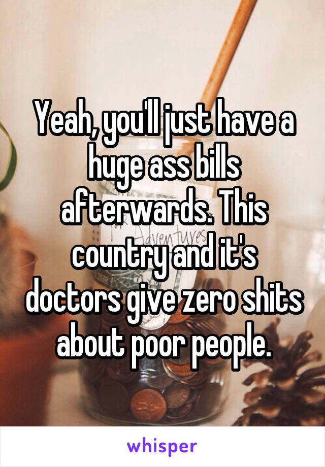 Yeah, you'll just have a huge ass bills afterwards. This country and it's doctors give zero shits about poor people.