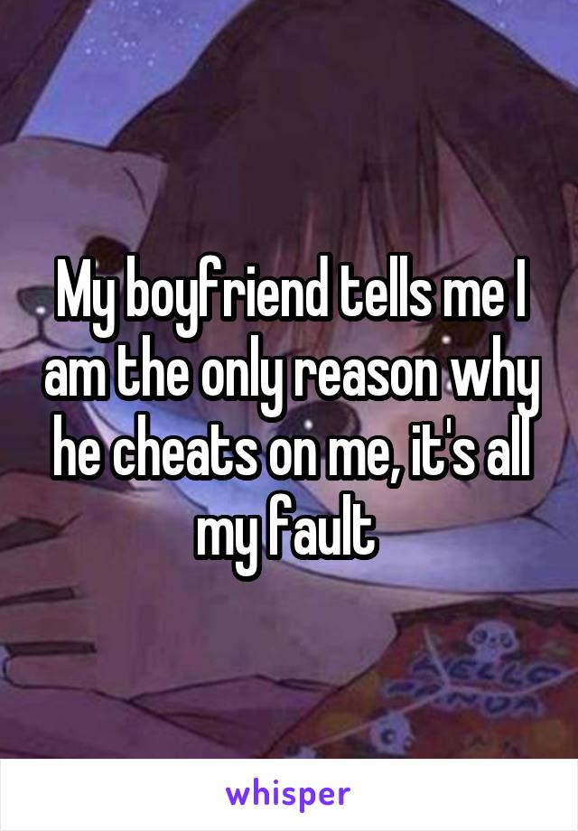 My boyfriend tells me I am the only reason why he cheats on me, it's all my fault 