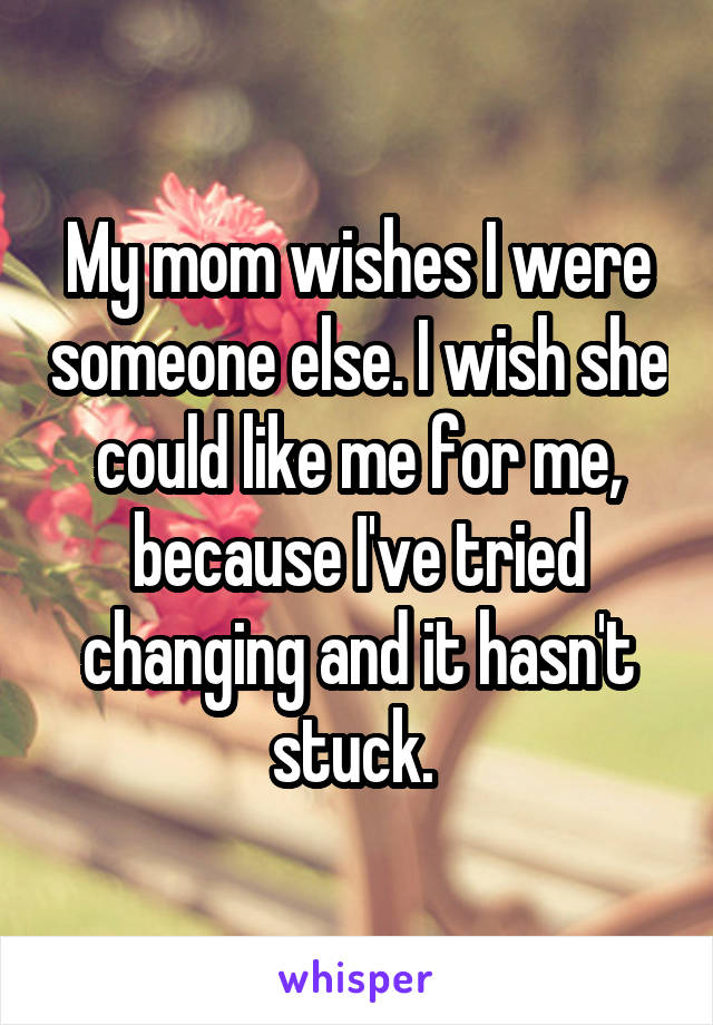 My mom wishes I were someone else. I wish she could like me for me, because I've tried changing and it hasn't stuck. 