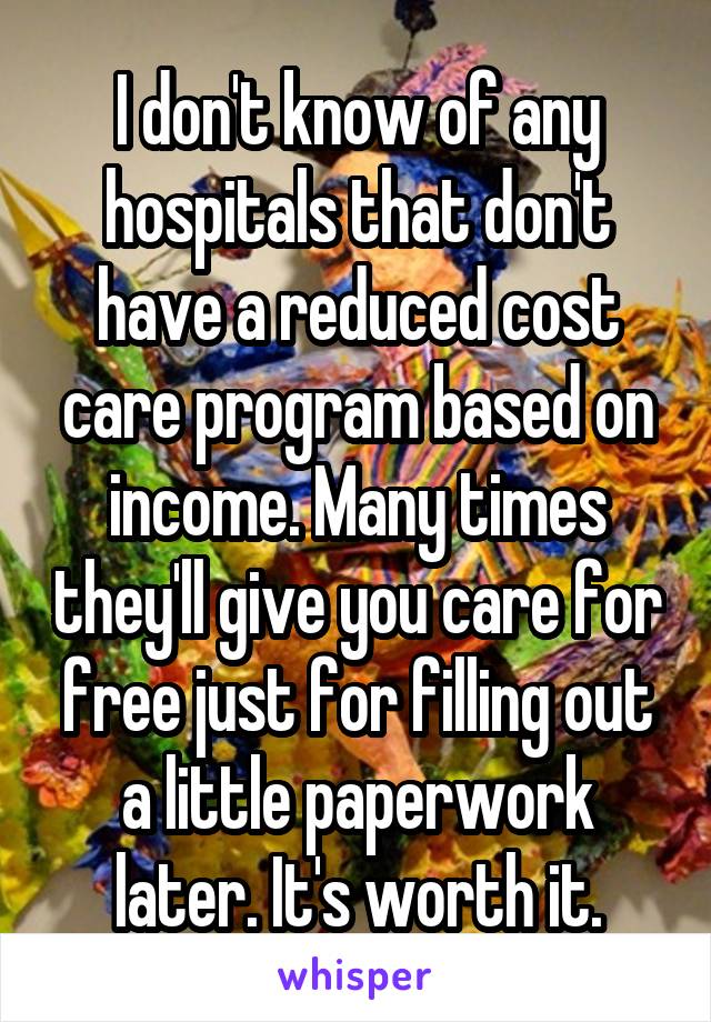 I don't know of any hospitals that don't have a reduced cost care program based on income. Many times they'll give you care for free just for filling out a little paperwork later. It's worth it.