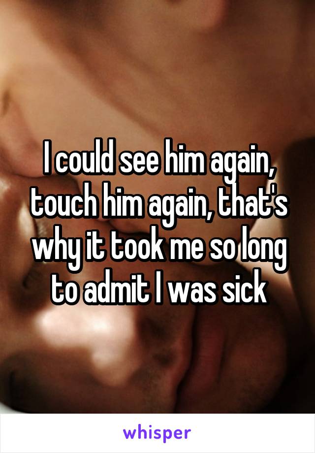 I could see him again, touch him again, that's why it took me so long to admit I was sick