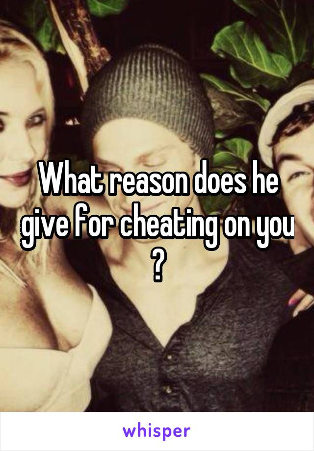 What reason does he give for cheating on you ?