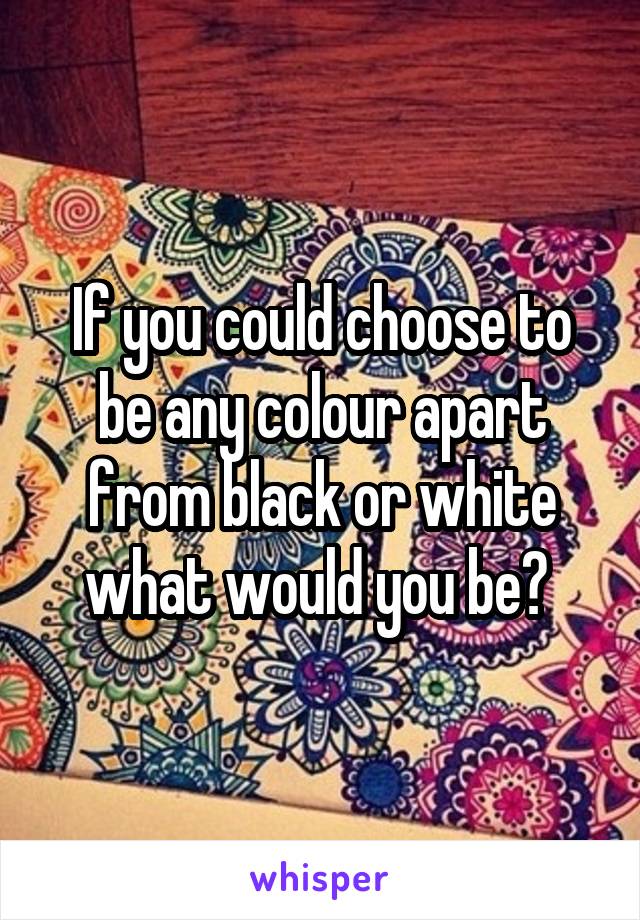If you could choose to be any colour apart from black or white what would you be? 