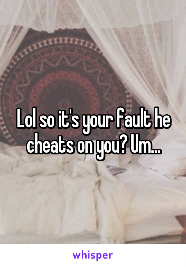 Lol so it's your fault he cheats on you? Um...