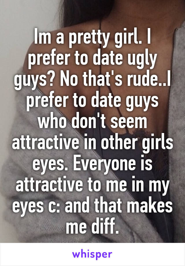 Im a pretty girl. I prefer to date ugly guys? No that's rude..I prefer to date guys who don't seem attractive in other girls eyes. Everyone is attractive to me in my eyes c: and that makes me diff.