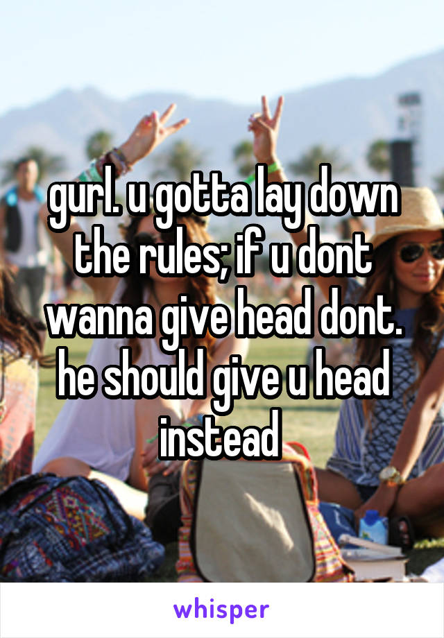 gurl. u gotta lay down the rules; if u dont wanna give head dont. he should give u head instead 